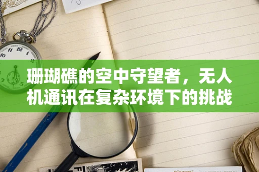 珊瑚礁的空中守望者，无人机通讯在复杂环境下的挑战与珊瑚饰的解决方案