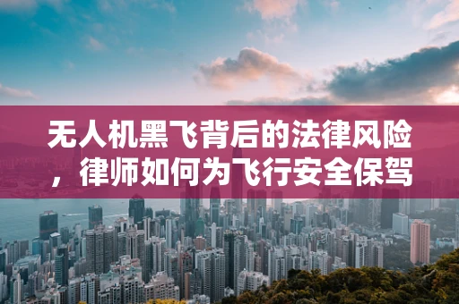 无人机黑飞背后的法律风险，律师如何为飞行安全保驾护航？