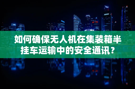 如何确保无人机在集装箱半挂车运输中的安全通讯？