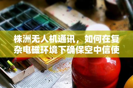株洲无人机通讯，如何在复杂电磁环境下确保空中信使的稳定传递？