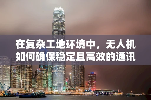 在复杂工地环境中，无人机如何确保稳定且高效的通讯联络？