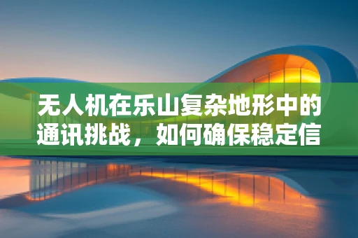 无人机在乐山复杂地形中的通讯挑战，如何确保稳定信号覆盖？