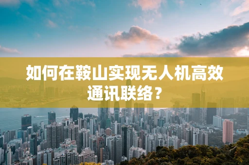 如何在鞍山实现无人机高效通讯联络？