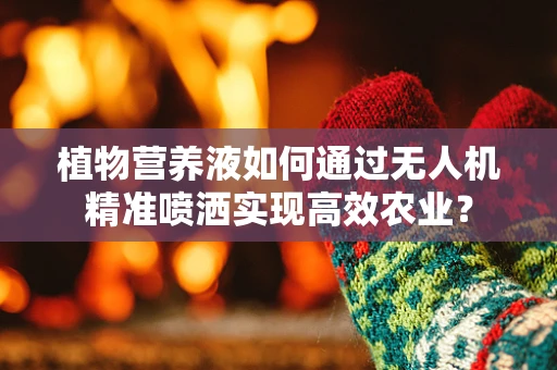 植物营养液如何通过无人机精准喷洒实现高效农业？