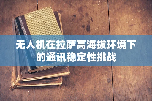 无人机在拉萨高海拔环境下的通讯稳定性挑战