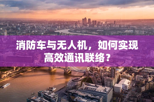 消防车与无人机，如何实现高效通讯联络？