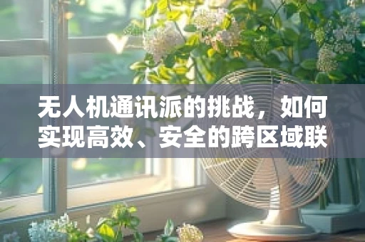 无人机通讯派的挑战，如何实现高效、安全的跨区域联络？