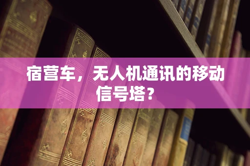 宿营车，无人机通讯的移动信号塔？