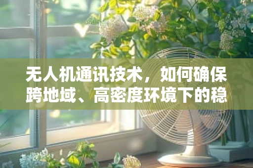 无人机通讯技术，如何确保跨地域、高密度环境下的稳定联络？