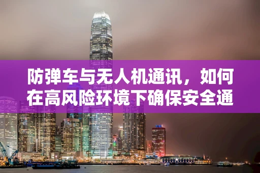 防弹车与无人机通讯，如何在高风险环境下确保安全通信？