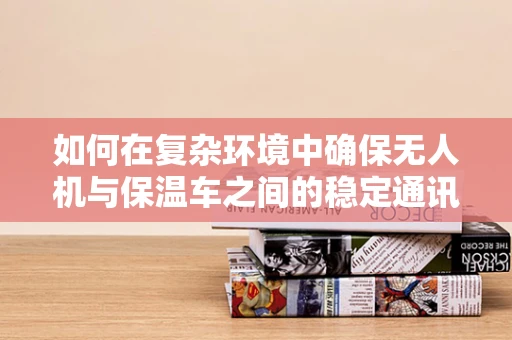 如何在复杂环境中确保无人机与保温车之间的稳定通讯？