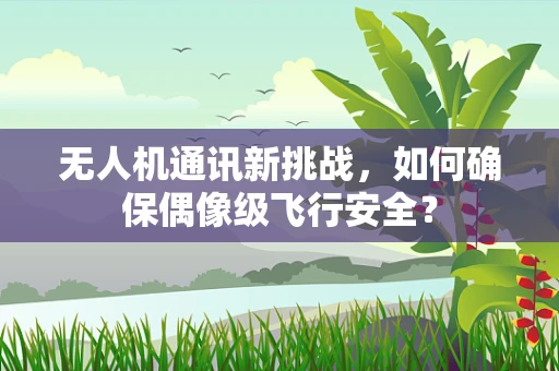 无人机通讯新挑战，如何确保偶像级飞行安全？