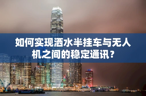 如何实现洒水半挂车与无人机之间的稳定通讯？