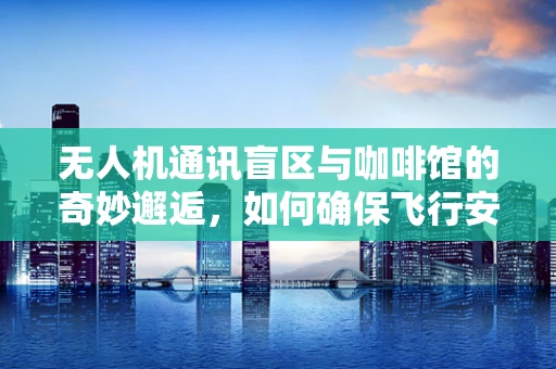无人机通讯盲区与咖啡馆的奇妙邂逅，如何确保飞行安全？