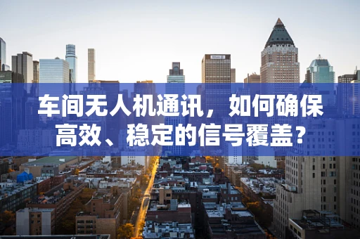 车间无人机通讯，如何确保高效、稳定的信号覆盖？