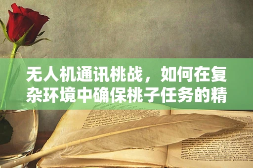 无人机通讯桃战，如何在复杂环境中确保桃子任务的精准传递？