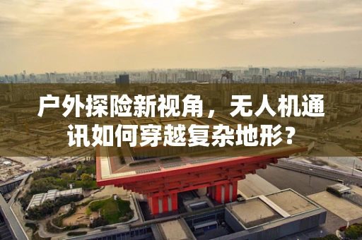 户外探险新视角，无人机通讯如何穿越复杂地形？