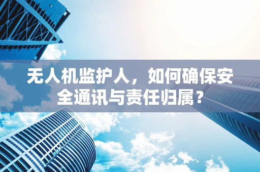 无人机监护人，如何确保安全通讯与责任归属？