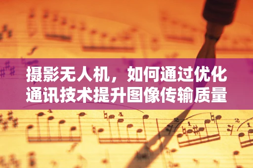 摄影无人机，如何通过优化通讯技术提升图像传输质量？