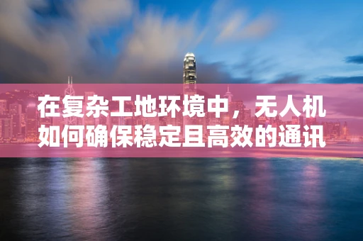 在复杂工地环境中，无人机如何确保稳定且高效的通讯联络？