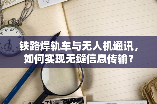 铁路焊轨车与无人机通讯，如何实现无缝信息传输？