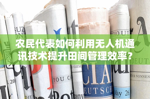农民代表如何利用无人机通讯技术提升田间管理效率？
