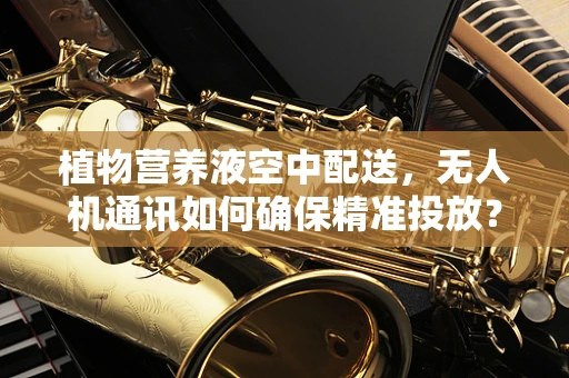 植物营养液空中配送，无人机通讯如何确保精准投放？