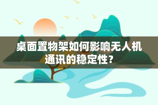 桌面置物架如何影响无人机通讯的稳定性？
