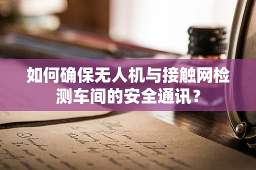 如何确保无人机与接触网检测车间的安全通讯？
