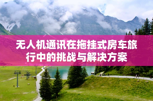 无人机通讯在拖挂式房车旅行中的挑战与解决方案