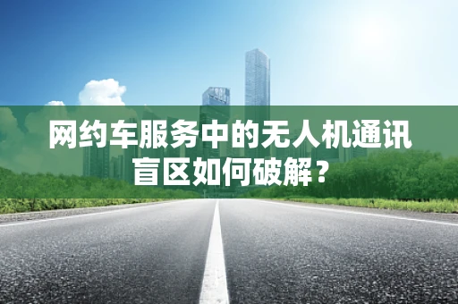 网约车服务中的无人机通讯盲区如何破解？