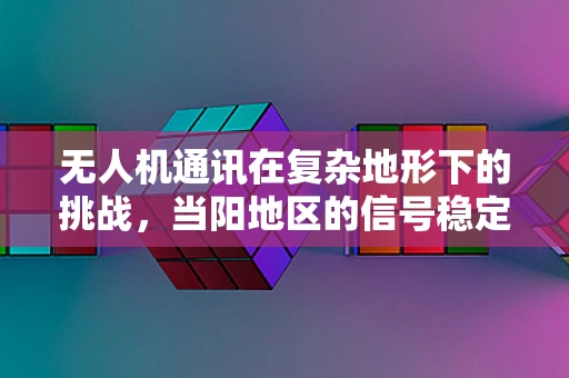 无人机通讯在复杂地形下的挑战，当阳地区的信号稳定性问题