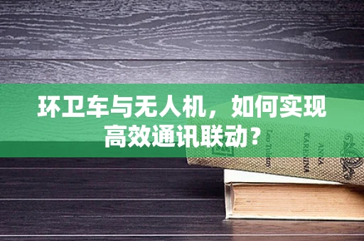 环卫车与无人机，如何实现高效通讯联动？
