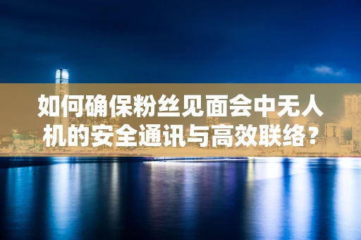 如何确保粉丝见面会中无人机的安全通讯与高效联络？