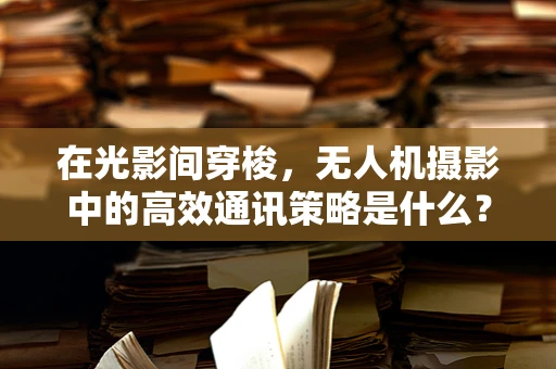 在光影间穿梭，无人机摄影中的高效通讯策略是什么？