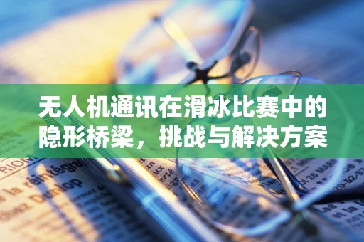 无人机通讯在滑冰比赛中的隐形桥梁，挑战与解决方案？