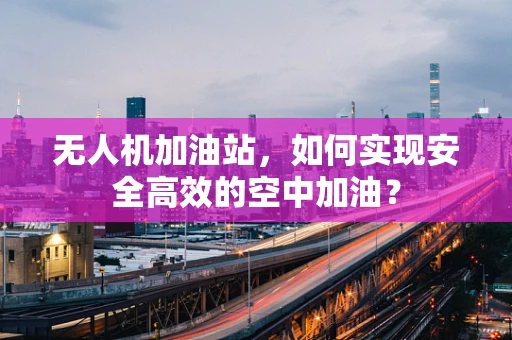 无人机加油站，如何实现安全高效的空中加油？