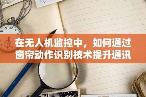 在无人机监控中，如何通过窗帘动作识别技术提升通讯安全？