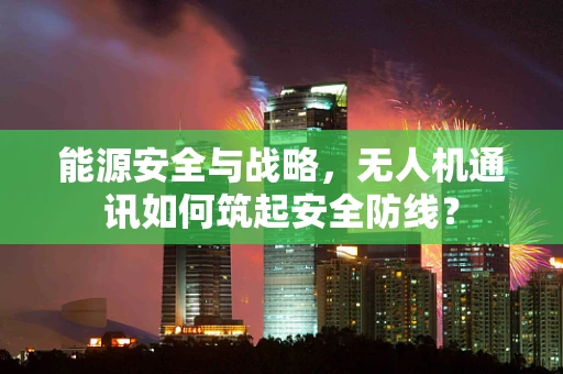 能源安全与战略，无人机通讯如何筑起安全防线？