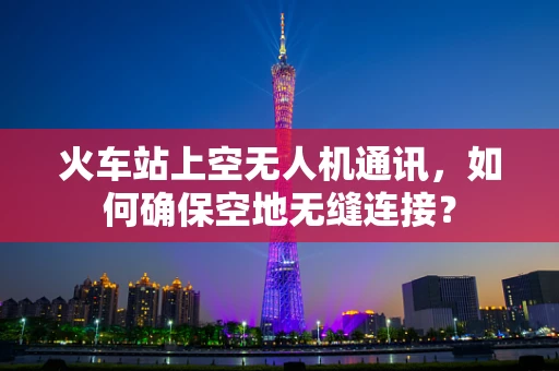 火车站上空无人机通讯，如何确保空地无缝连接？
