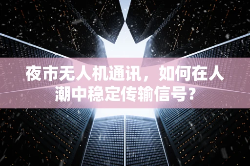 夜市无人机通讯，如何在人潮中稳定传输信号？