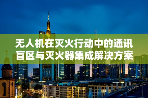 无人机在灭火行动中的通讯盲区与灭火器集成解决方案