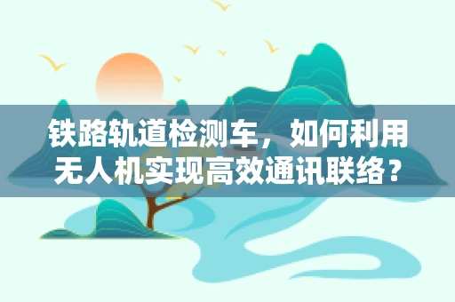 铁路轨道检测车，如何利用无人机实现高效通讯联络？