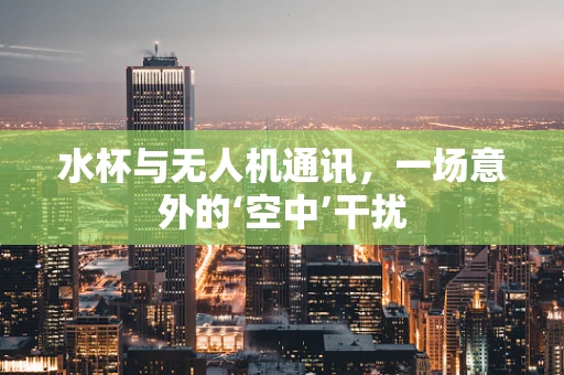 水杯与无人机通讯，一场意外的‘空中’干扰