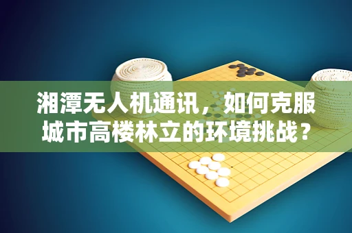 湘潭无人机通讯，如何克服城市高楼林立的环境挑战？