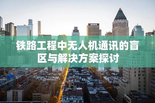 铁路工程中无人机通讯的盲区与解决方案探讨