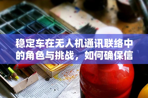 稳定车在无人机通讯联络中的角色与挑战，如何确保信号稳定传输？