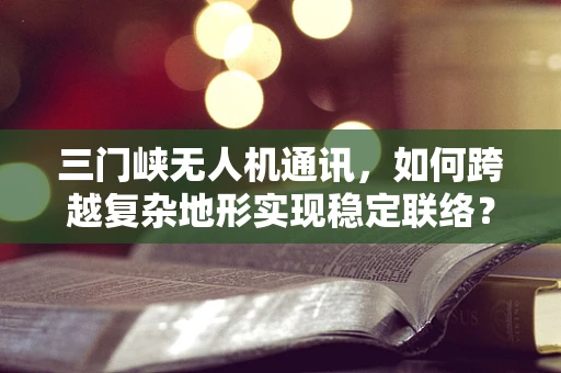 三门峡无人机通讯，如何跨越复杂地形实现稳定联络？