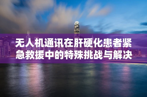 无人机通讯在肝硬化患者紧急救援中的特殊挑战与解决方案