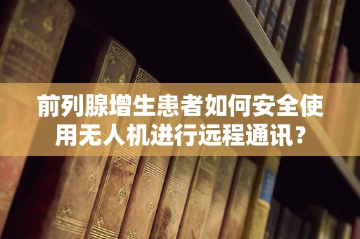 前列腺增生患者如何安全使用无人机进行远程通讯？